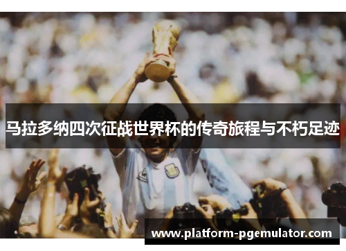 马拉多纳四次征战世界杯的传奇旅程与不朽足迹