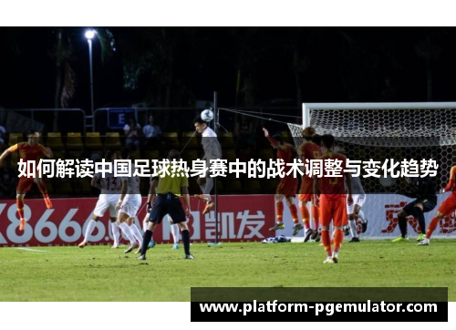 如何解读中国足球热身赛中的战术调整与变化趋势