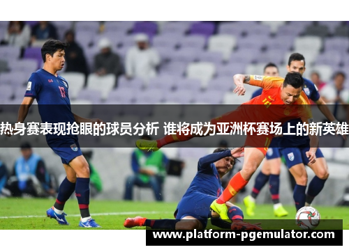 热身赛表现抢眼的球员分析 谁将成为亚洲杯赛场上的新英雄