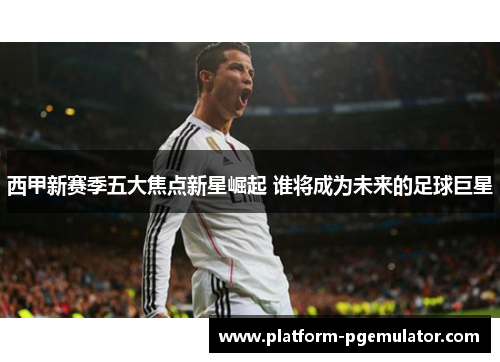 西甲新赛季五大焦点新星崛起 谁将成为未来的足球巨星