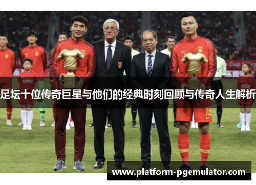 足坛十位传奇巨星与他们的经典时刻回顾与传奇人生解析