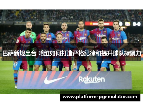 巴萨新规出台 哈维如何打造严格纪律和提升球队凝聚力