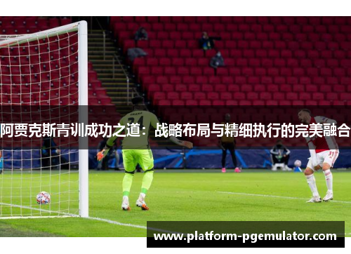 阿贾克斯青训成功之道：战略布局与精细执行的完美融合