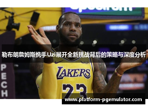 勒布朗詹姆斯携手Uzi展开全新挑战背后的策略与深度分析