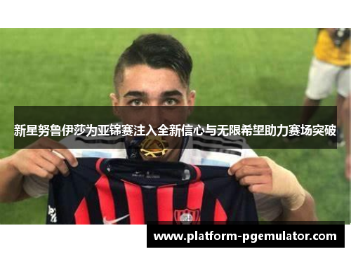 新星努鲁伊莎为亚锦赛注入全新信心与无限希望助力赛场突破