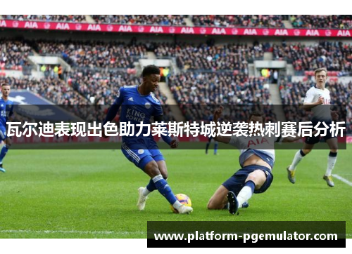 瓦尔迪表现出色助力莱斯特城逆袭热刺赛后分析