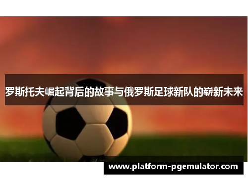罗斯托夫崛起背后的故事与俄罗斯足球新队的崭新未来