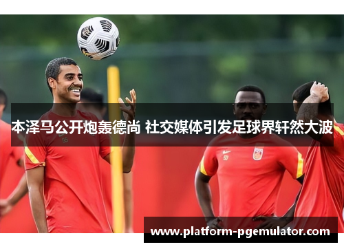 本泽马公开炮轰德尚 社交媒体引发足球界轩然大波