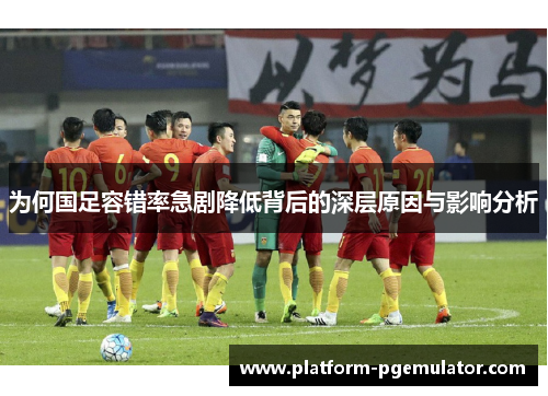为何国足容错率急剧降低背后的深层原因与影响分析