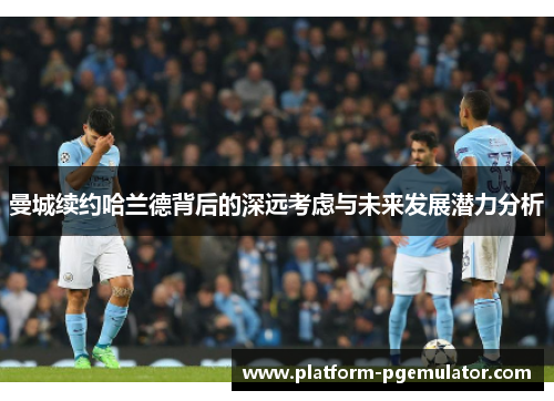 曼城续约哈兰德背后的深远考虑与未来发展潜力分析
