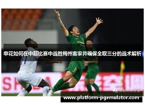 申花如何在中超比赛中战胜梅州客家并确保全取三分的战术解析