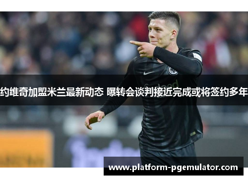 约维奇加盟米兰最新动态 曝转会谈判接近完成或将签约多年