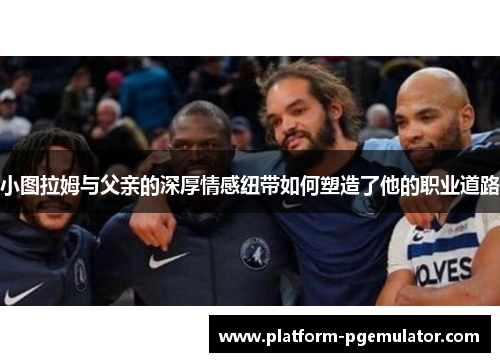 小图拉姆与父亲的深厚情感纽带如何塑造了他的职业道路
