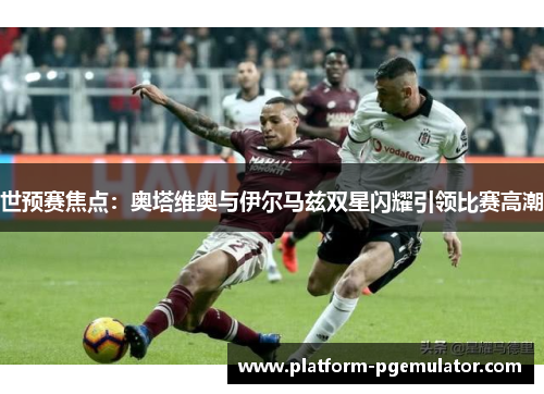 世预赛焦点：奥塔维奥与伊尔马兹双星闪耀引领比赛高潮
