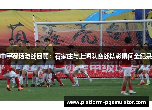 中甲赛场激战回顾：石家庄与上海队鏖战精彩瞬间全纪录