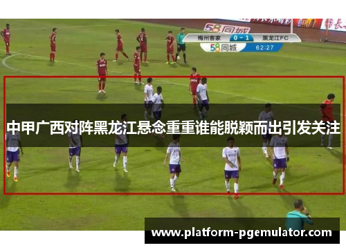 中甲广西对阵黑龙江悬念重重谁能脱颖而出引发关注