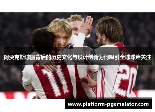 阿贾克斯球服背后的历史文化与设计创新为何吸引全球球迷关注