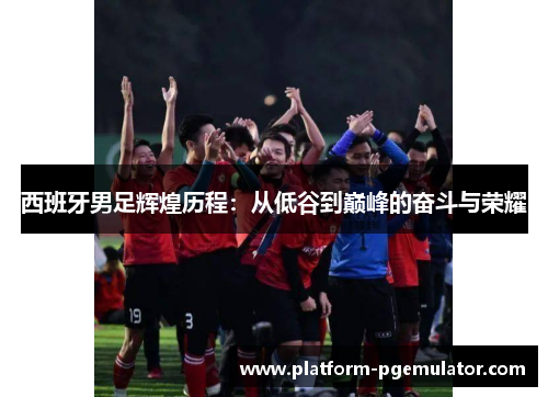 西班牙男足辉煌历程:从低谷到巅峰的奋斗与荣耀